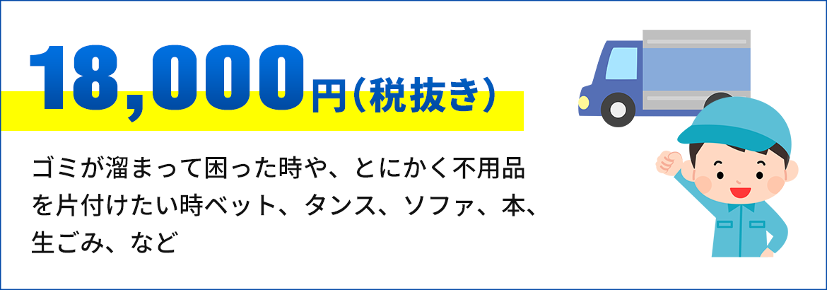 画像：18,000円（税抜き） ゴミが溜まって困った時や、とにかく不用 品を片付けたい時ベット、タンス、ソファ、 本、生ごみ、など