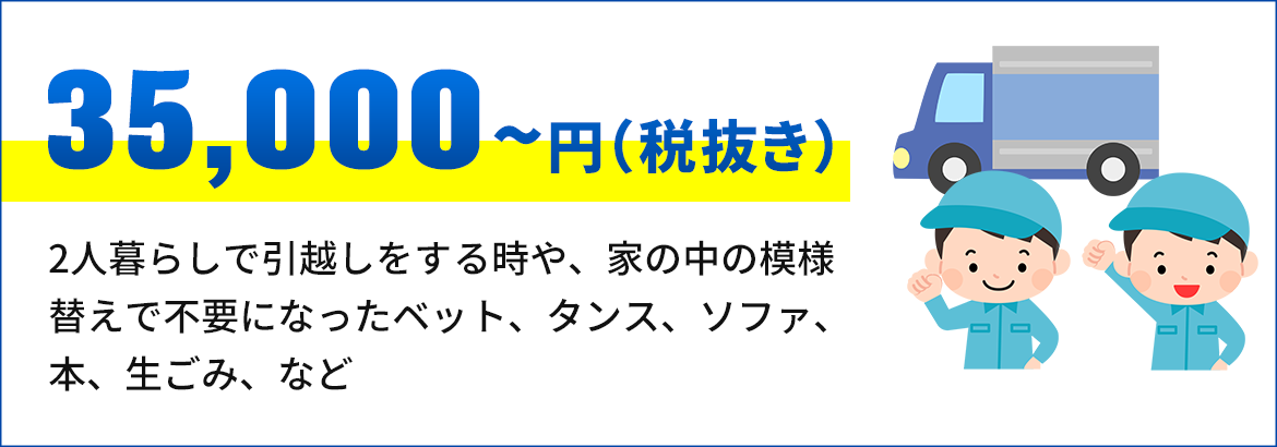 画像：35,000円～（税抜き） 2人暮らしで引越しをする時や、家の中の 模様替えで不要になったベット、タンス、ソ ファ、本、生ごみ、など