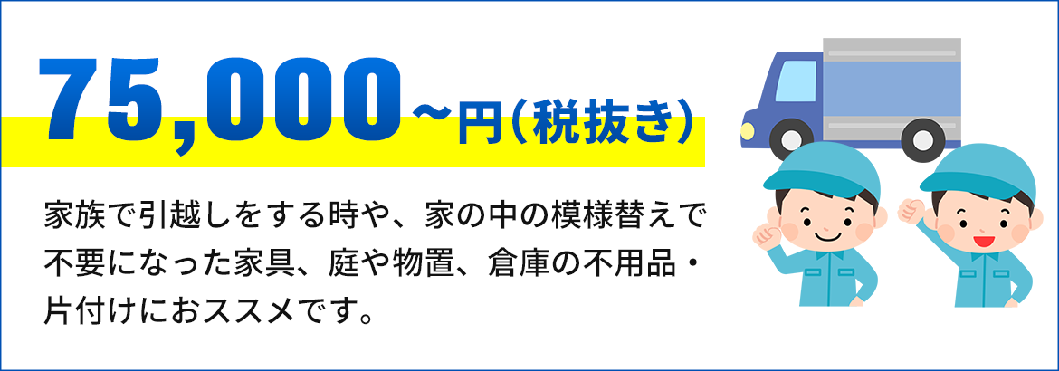 画像：75,000円～（税抜き） 家族で引越しをする時や、家の中の模様 替えで不要になった家具、庭や物置、倉 庫の不用品・片付けにおススメです