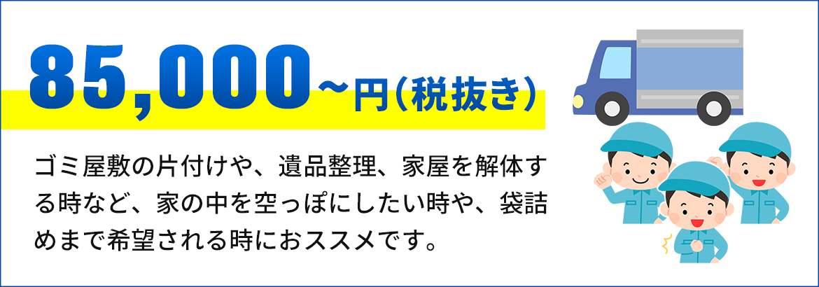 画像：85,000円～（税抜き） ゴミ屋敷の片付けや、遺品整理、家屋を解体 する時など、家の中を空っぽにしたい時や、袋 詰めまで希望される時におススメです